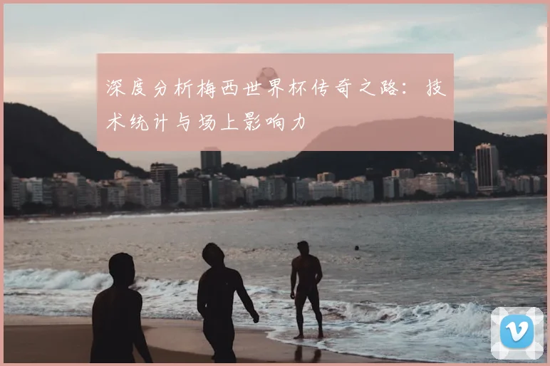 深度分析梅西世界杯传奇之路：技术统计与场上影响力