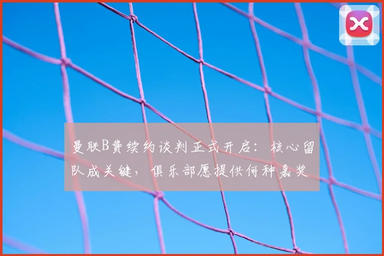 曼联B费续约谈判正式开启:核心留队成关键,俱乐部愿提供何种嘉奖?
