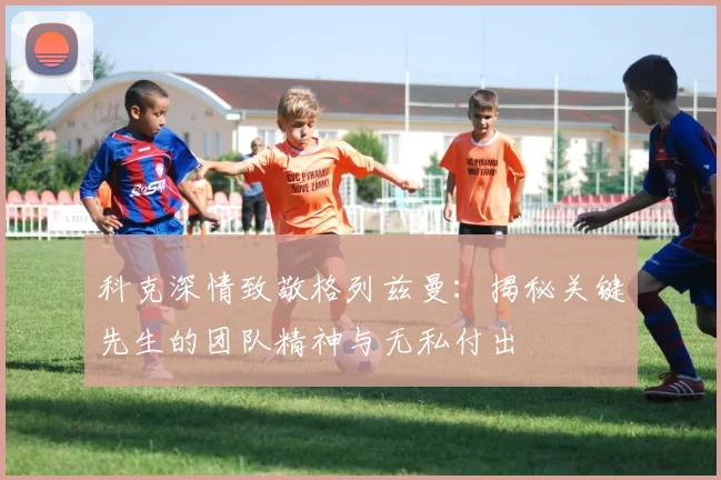 科克深情致敬格列兹曼：揭秘关键先生的团队精神与无私付出