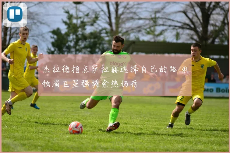 杰拉德指点萨拉赫选择自己的路 利物浦巨星强调余热仍存