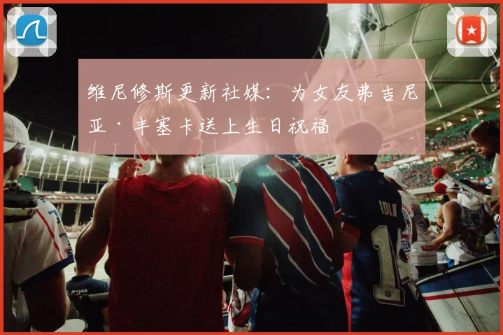 维尼修斯更新社媒：为女友弗吉尼亚·丰塞卡送上生日祝福