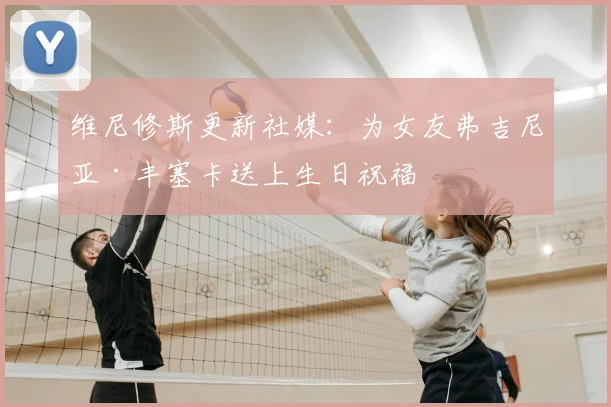 维尼修斯更新社媒：为女友弗吉尼亚·丰塞卡送上生日祝福