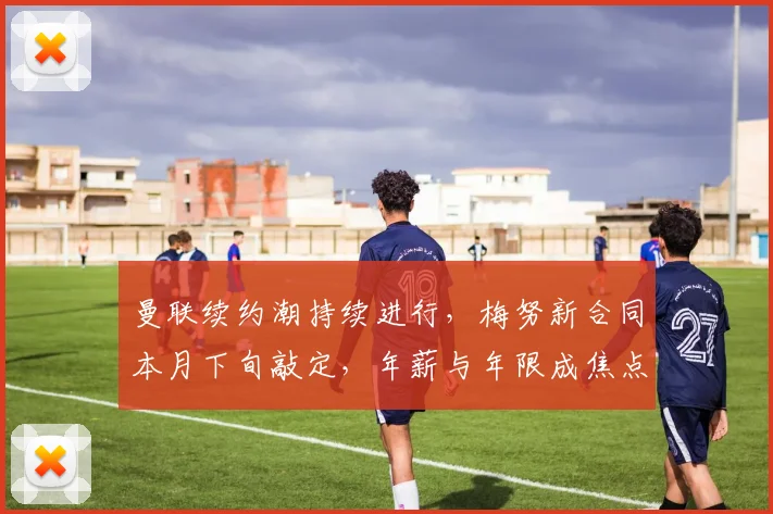 曼联续约潮持续进行,梅努新合同本月下旬敲定,年薪与年限成焦点