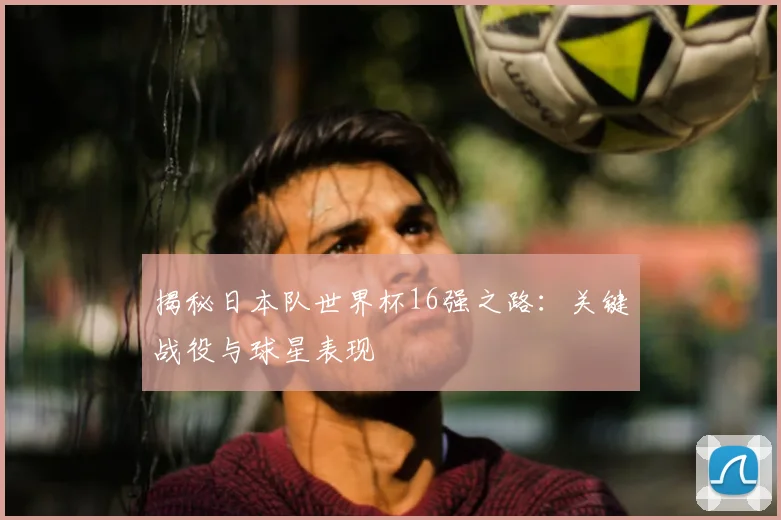 揭秘日本队世界杯16强之路：关键战役与球星表现