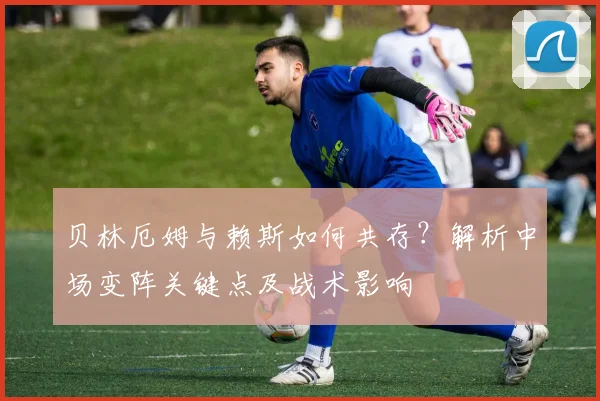 贝林厄姆与赖斯如何共存?解析中场变阵关键点及战术影响