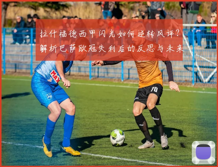 拉什福德西甲闪光如何逆转风评？解析巴萨欧冠失利后的反思与未来