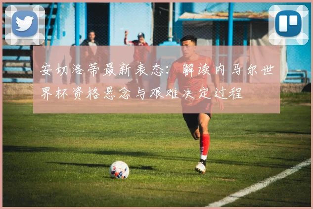 安切洛蒂最新表态：解读内马尔世界杯资格悬念与艰难决定过程