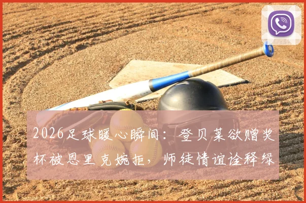 2026足球暖心瞬间:登贝莱欲赠奖杯被恩里克婉拒,师徒情谊诠释绿茵场温情